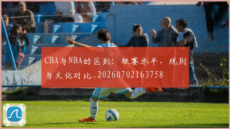 CBA与NBA的区别:联赛水平、规则与文化对比_20260702163758