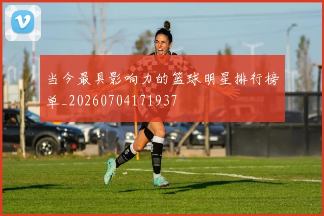 当今最具影响力的篮球明星排行榜单_20260704171937