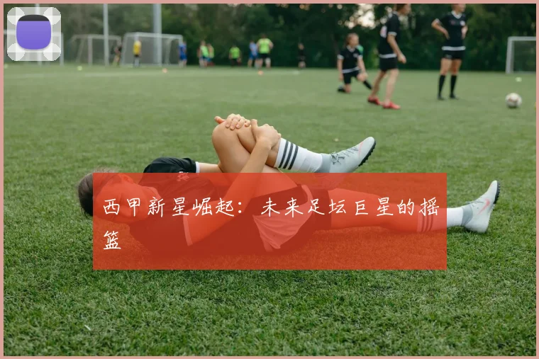 西甲新星崛起:未来足坛巨星的摇篮
