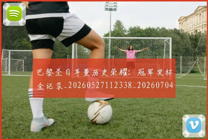 巴黎圣日耳曼历史荣耀：冠军奖杯全记录_20260527112338_20260704171024_20260724073955
