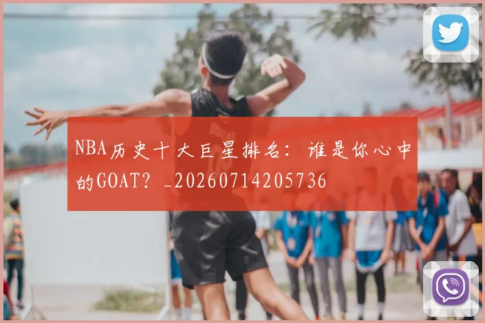 NBA历史十大巨星排名：谁是你心中的GOAT？_20260714205736