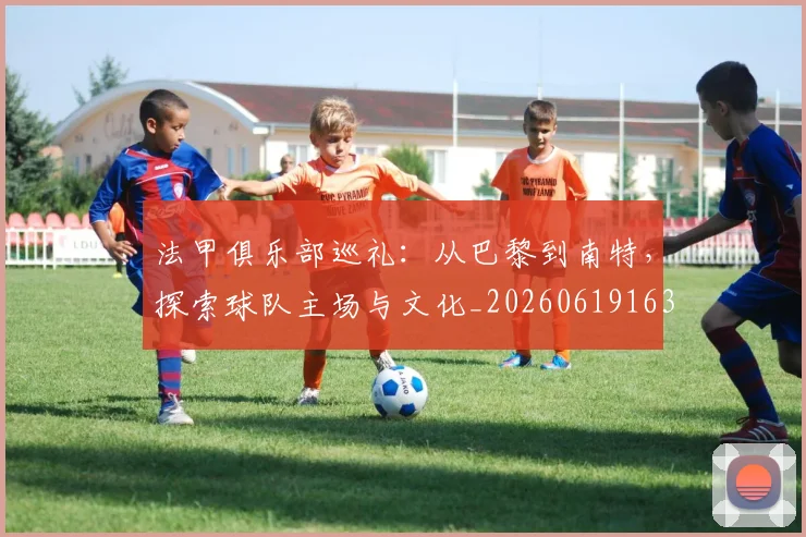 法甲俱乐部巡礼：从巴黎到南特，探索球队主场与文化_20260619163236