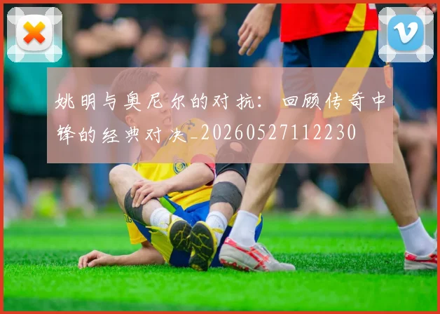 姚明与奥尼尔的对抗：回顾传奇中锋的经典对决_20260527112230
