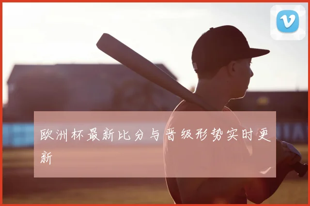 欧洲杯最新比分与晋级形势实时更新