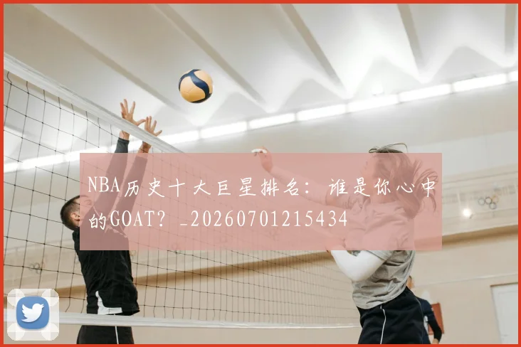 NBA历史十大巨星排名：谁是你心中的GOAT？_20260701215434