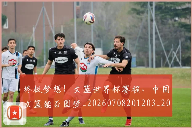 终极梦想！女篮世界杯赛程，中国女篮能否圆梦_20260708201203_20260803142514