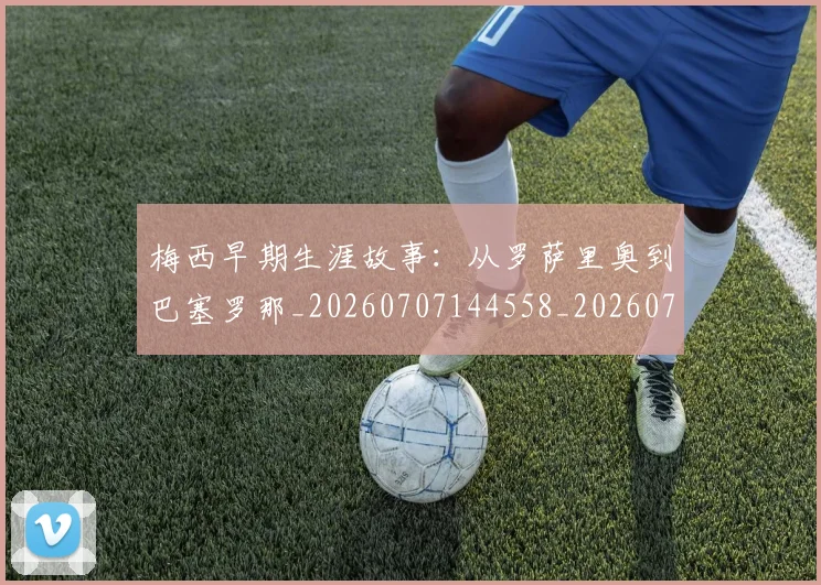 梅西早期生涯故事：从罗萨里奥到巴塞罗那_20260707144558_20260731181512