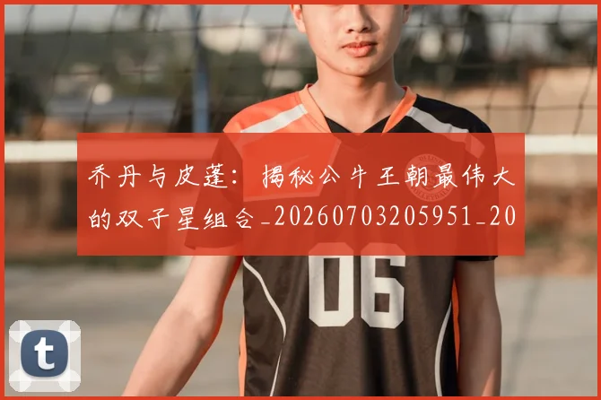 乔丹与皮蓬:揭秘公牛王朝最伟大的双子星组合_20260703205951_20260716191842