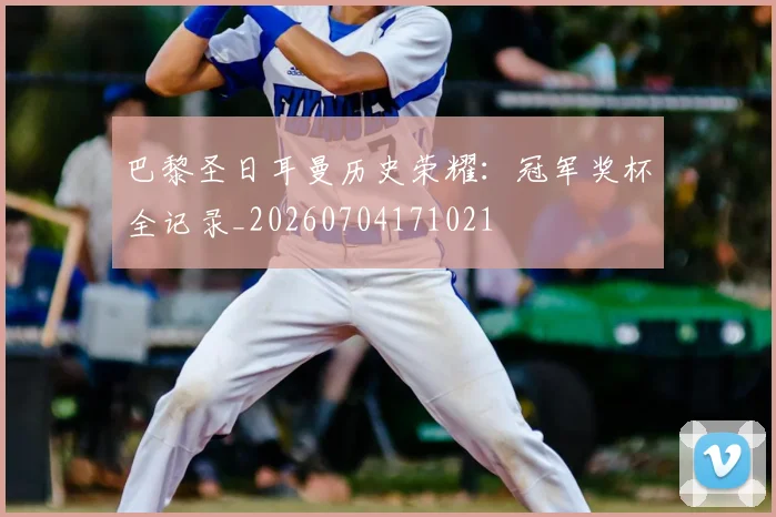 巴黎圣日耳曼历史荣耀：冠军奖杯全记录_20260704171021