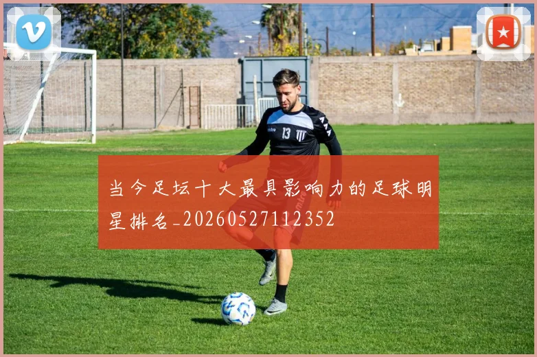当今足坛十大最具影响力的足球明星排名_20260527112352