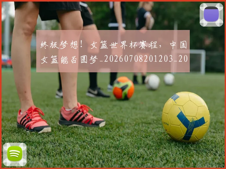 终极梦想！女篮世界杯赛程，中国女篮能否圆梦_20260708201203_20260803142514