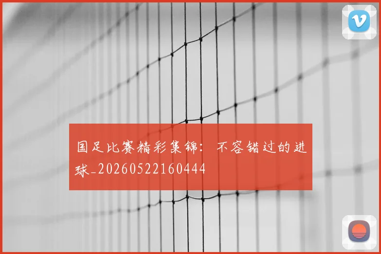 国足比赛精彩集锦：不容错过的进球_20260522160444