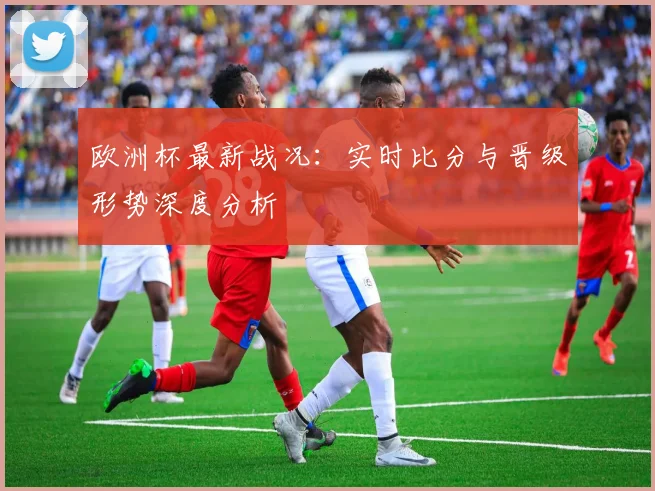 欧洲杯最新战况：实时比分与晋级形势深度分析