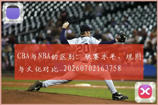 CBA与NBA的区别：联赛水平、规则与文化对比_20260702163758