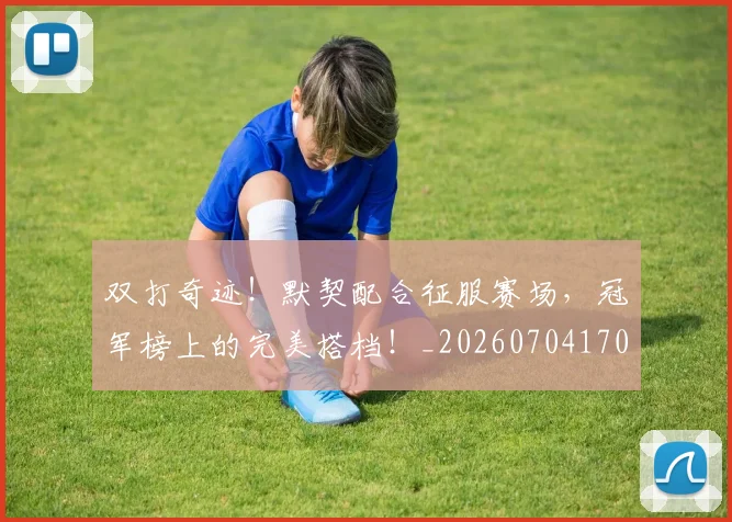 双打奇迹！默契配合征服赛场，冠军榜上的完美搭档！_20260704170317_20260718205251