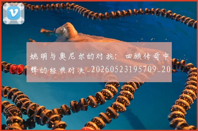姚明与奥尼尔的对抗:回顾传奇中锋的经典对决_20260523195709_20260703232521_20260720191338
