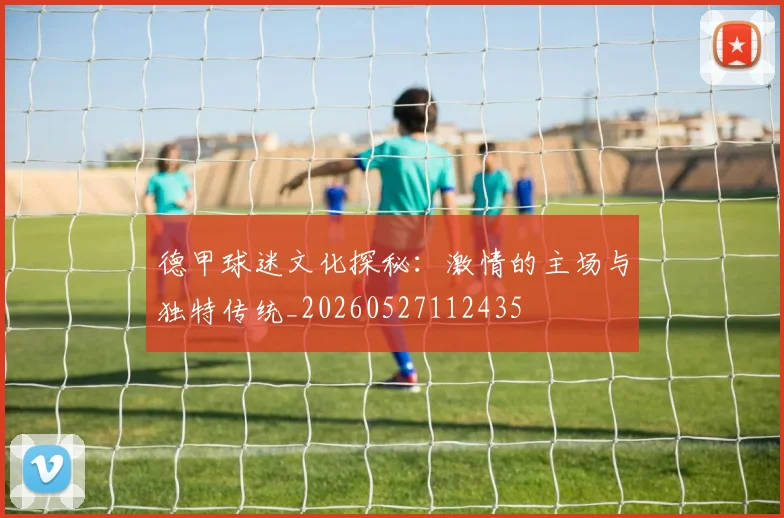 德甲球迷文化探秘:激情的主场与独特传统_20260527112435