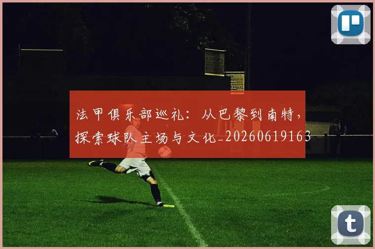 法甲俱乐部巡礼：从巴黎到南特，探索球队主场与文化_20260619163236