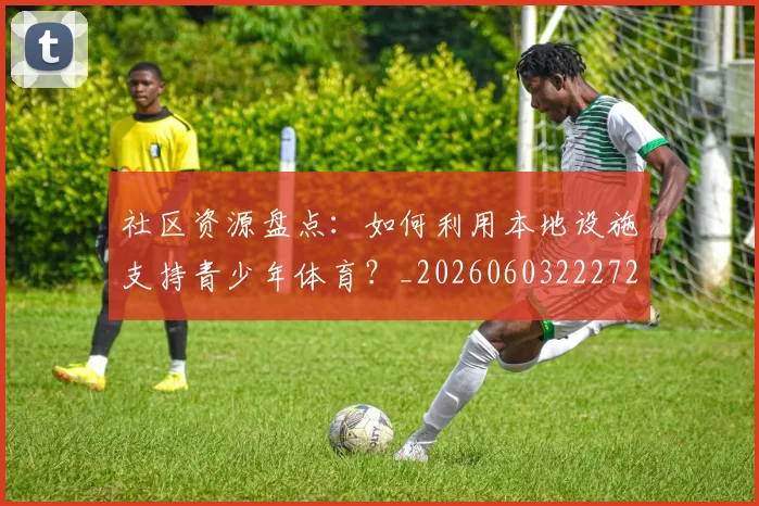 社区资源盘点：如何利用本地设施支持青少年体育？_20260603222726_20260708194812_20260802164416