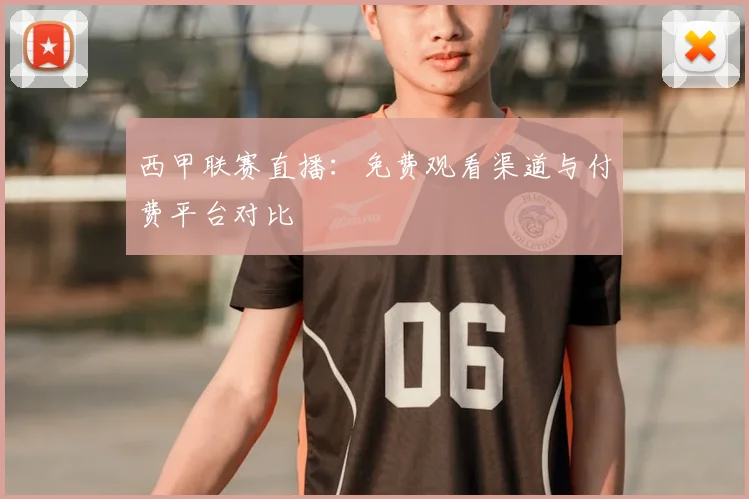西甲联赛直播：免费观看渠道与付费平台对比