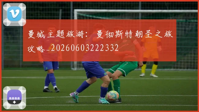 曼城主题旅游：曼彻斯特朝圣之旅攻略_20260603222332