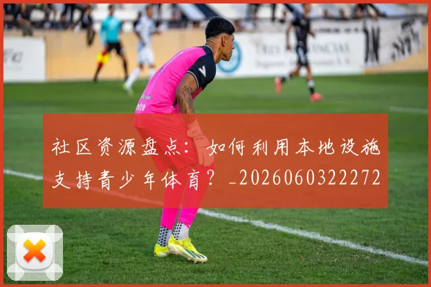 社区资源盘点：如何利用本地设施支持青少年体育？_20260603222726_20260708194812_20260802164416
