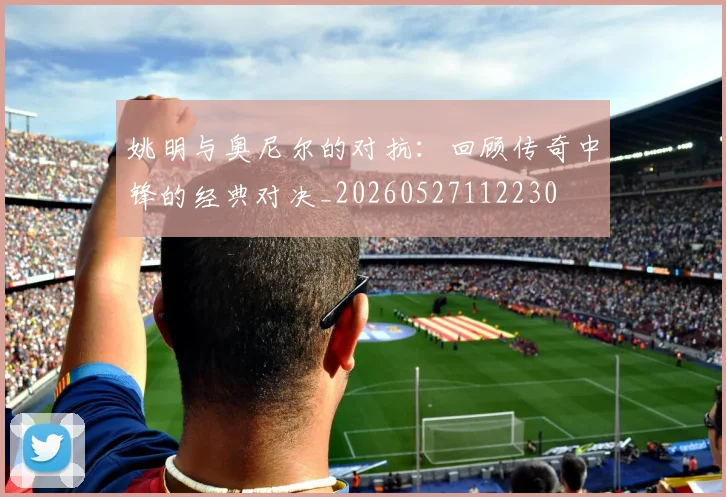 姚明与奥尼尔的对抗:回顾传奇中锋的经典对决_20260527112230