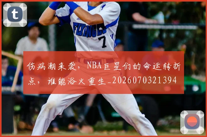 伤病潮来袭，NBA巨星们的命运转折点，谁能浴火重生_20260703213943