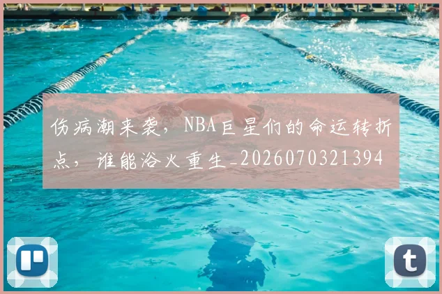 伤病潮来袭,NBA巨星们的命运转折点,谁能浴火重生_20260703213943